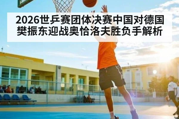 2026世乒赛团体决赛中国对德国 樊振东迎战奥恰洛夫胜负手解析
